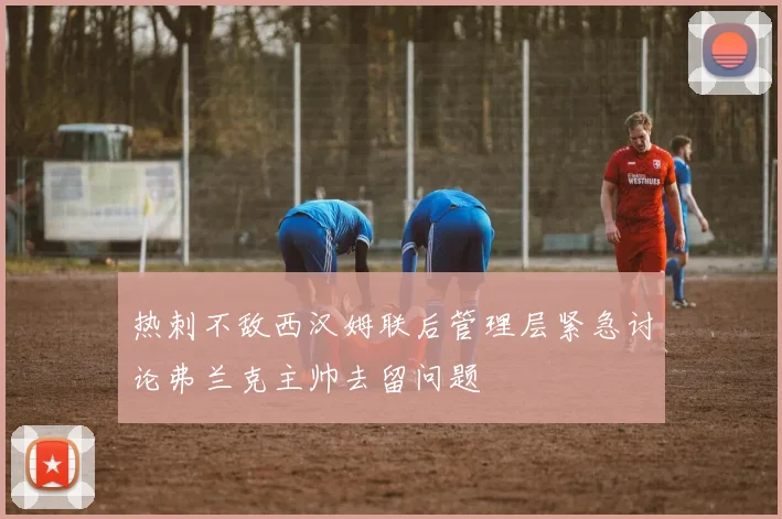 热刺不敌西汉姆联后管理层紧急讨论弗兰克主帅去留问题