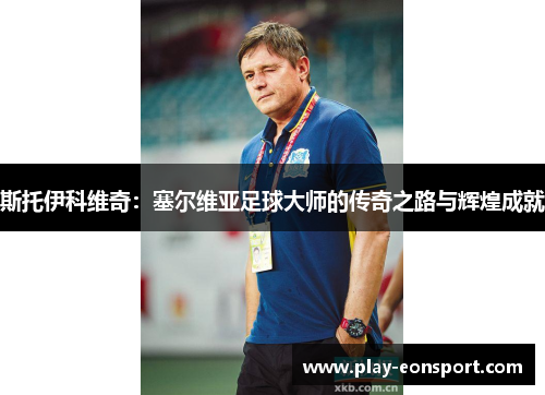 斯托伊科维奇：塞尔维亚足球大师的传奇之路与辉煌成就
