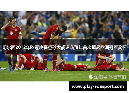 切尔西2012年欧冠决赛点球大战逆袭拜仁首次捧起欧洲冠军奖杯