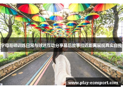 字母哥晒训练日常与球迷互动分享幕后故事拉近距离展现真实自我