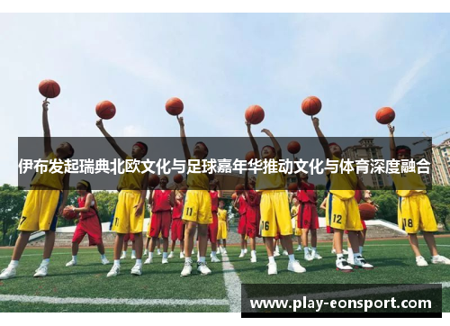 伊布发起瑞典北欧文化与足球嘉年华推动文化与体育深度融合
