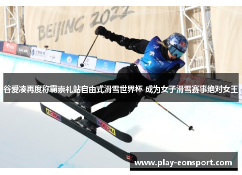 谷爱凌再度称霸崇礼站自由式滑雪世界杯 成为女子滑雪赛事绝对女王