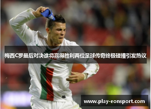 梅西C罗最后对决谁将赢得胜利两位足球传奇终极碰撞引发热议
