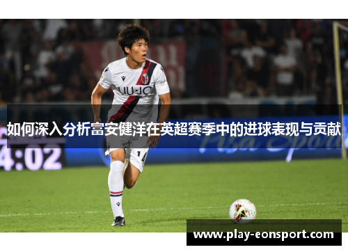 如何深入分析富安健洋在英超赛季中的进球表现与贡献
