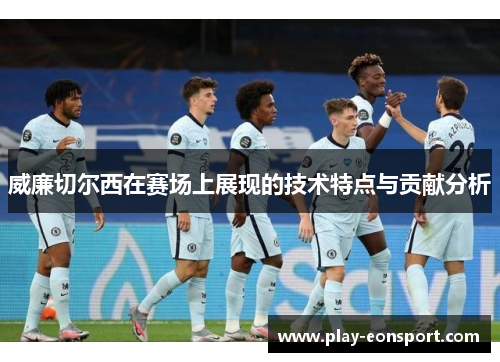 威廉切尔西在赛场上展现的技术特点与贡献分析